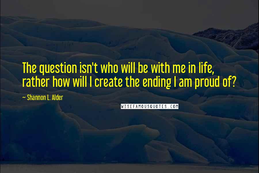 Shannon L. Alder Quotes: The question isn't who will be with me in life, rather how will I create the ending I am proud of?