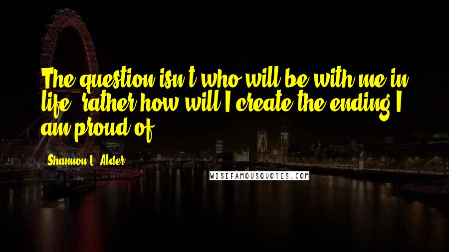 Shannon L. Alder Quotes: The question isn't who will be with me in life, rather how will I create the ending I am proud of?