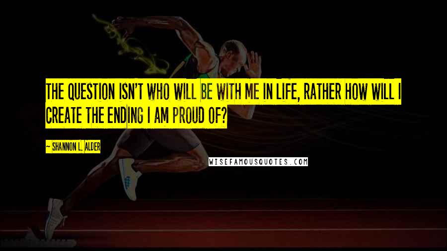 Shannon L. Alder Quotes: The question isn't who will be with me in life, rather how will I create the ending I am proud of?