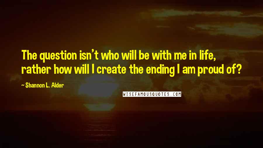 Shannon L. Alder Quotes: The question isn't who will be with me in life, rather how will I create the ending I am proud of?