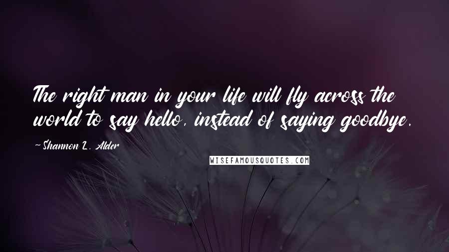 Shannon L. Alder Quotes: The right man in your life will fly across the world to say hello, instead of saying goodbye.