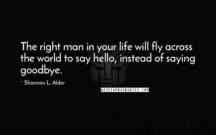 Shannon L. Alder Quotes: The right man in your life will fly across the world to say hello, instead of saying goodbye.