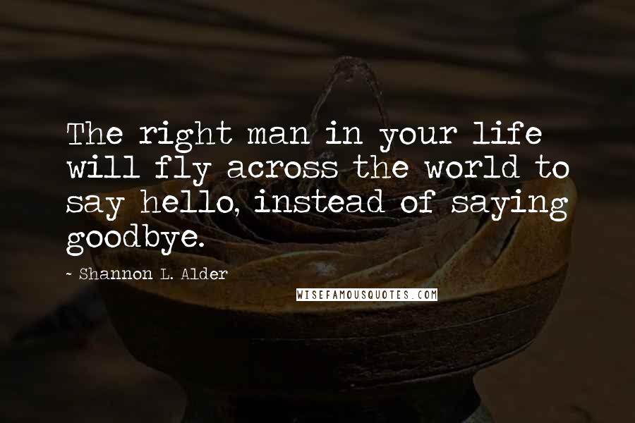 Shannon L. Alder Quotes: The right man in your life will fly across the world to say hello, instead of saying goodbye.