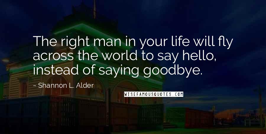 Shannon L. Alder Quotes: The right man in your life will fly across the world to say hello, instead of saying goodbye.