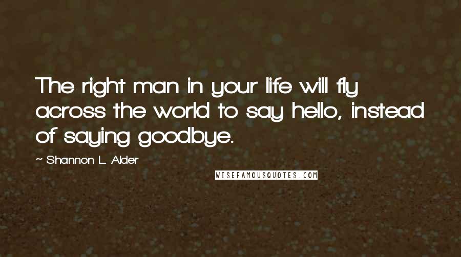 Shannon L. Alder Quotes: The right man in your life will fly across the world to say hello, instead of saying goodbye.