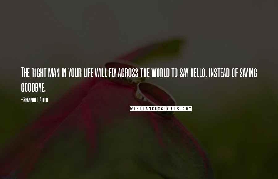 Shannon L. Alder Quotes: The right man in your life will fly across the world to say hello, instead of saying goodbye.