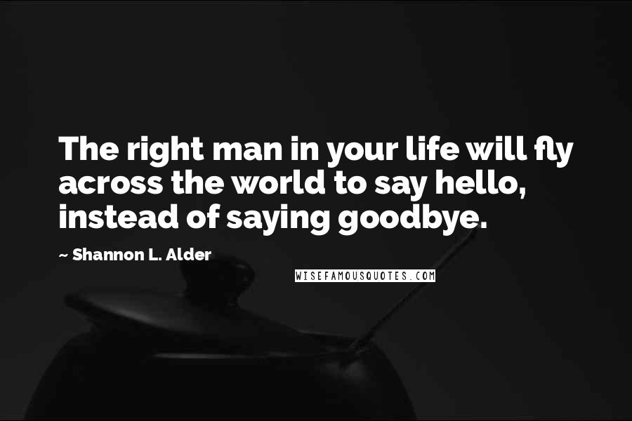 Shannon L. Alder Quotes: The right man in your life will fly across the world to say hello, instead of saying goodbye.