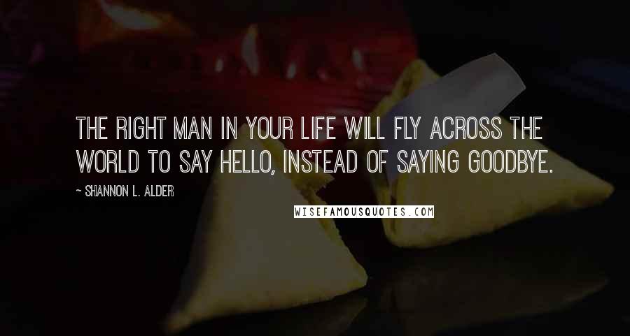 Shannon L. Alder Quotes: The right man in your life will fly across the world to say hello, instead of saying goodbye.