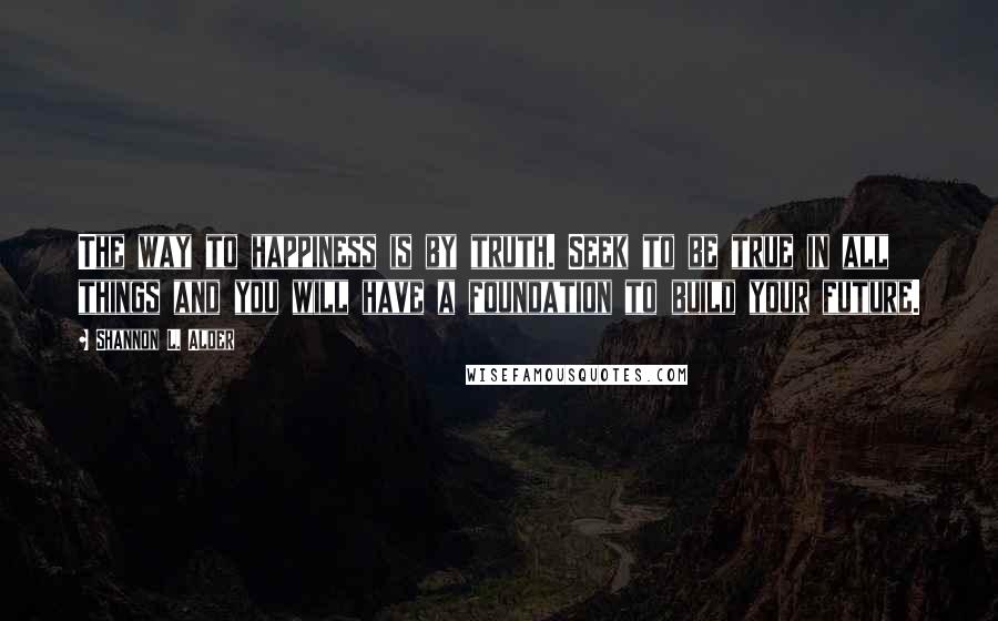 Shannon L. Alder Quotes: The way to happiness is by truth. Seek to be true in all things and you will have a foundation to build your future.