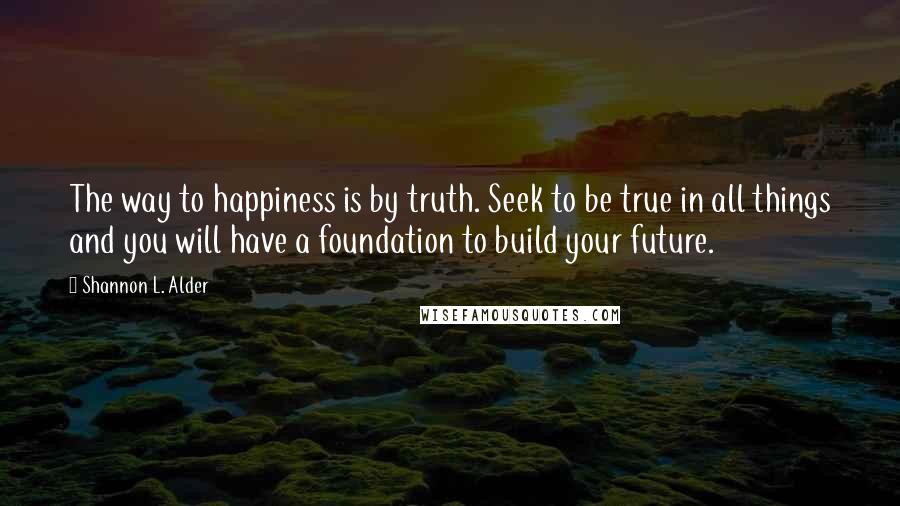 Shannon L. Alder Quotes: The way to happiness is by truth. Seek to be true in all things and you will have a foundation to build your future.