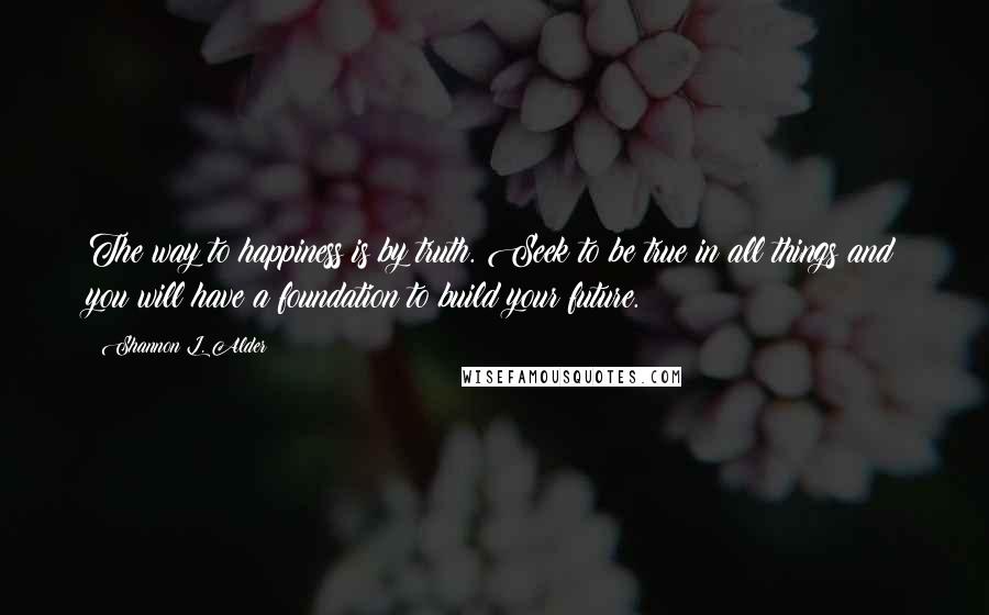Shannon L. Alder Quotes: The way to happiness is by truth. Seek to be true in all things and you will have a foundation to build your future.