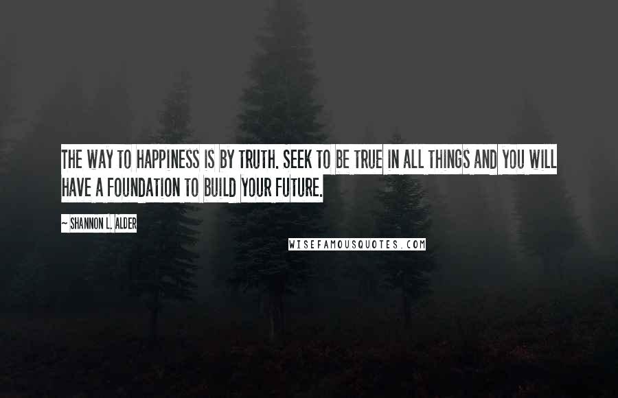 Shannon L. Alder Quotes: The way to happiness is by truth. Seek to be true in all things and you will have a foundation to build your future.