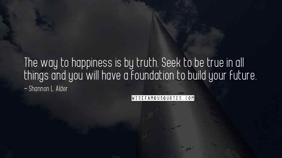 Shannon L. Alder Quotes: The way to happiness is by truth. Seek to be true in all things and you will have a foundation to build your future.