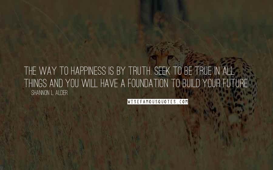 Shannon L. Alder Quotes: The way to happiness is by truth. Seek to be true in all things and you will have a foundation to build your future.