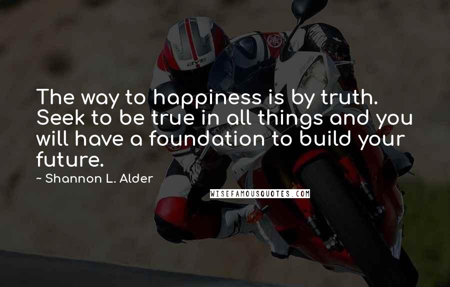 Shannon L. Alder Quotes: The way to happiness is by truth. Seek to be true in all things and you will have a foundation to build your future.