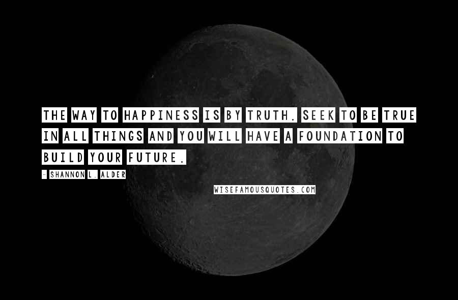 Shannon L. Alder Quotes: The way to happiness is by truth. Seek to be true in all things and you will have a foundation to build your future.