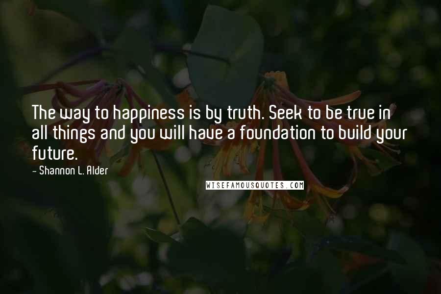 Shannon L. Alder Quotes: The way to happiness is by truth. Seek to be true in all things and you will have a foundation to build your future.