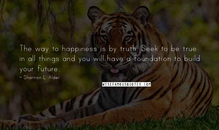 Shannon L. Alder Quotes: The way to happiness is by truth. Seek to be true in all things and you will have a foundation to build your future.