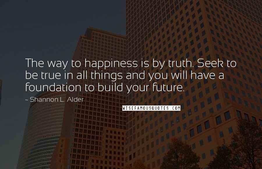 Shannon L. Alder Quotes: The way to happiness is by truth. Seek to be true in all things and you will have a foundation to build your future.