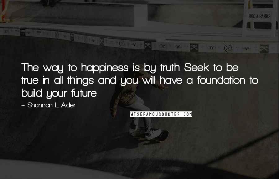 Shannon L. Alder Quotes: The way to happiness is by truth. Seek to be true in all things and you will have a foundation to build your future.