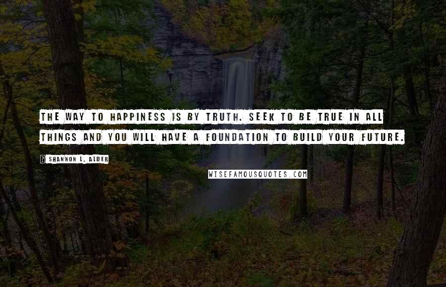 Shannon L. Alder Quotes: The way to happiness is by truth. Seek to be true in all things and you will have a foundation to build your future.