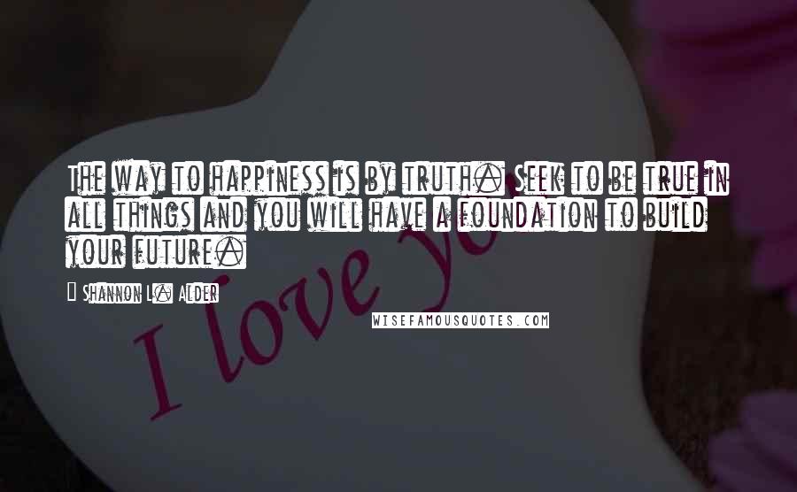 Shannon L. Alder Quotes: The way to happiness is by truth. Seek to be true in all things and you will have a foundation to build your future.