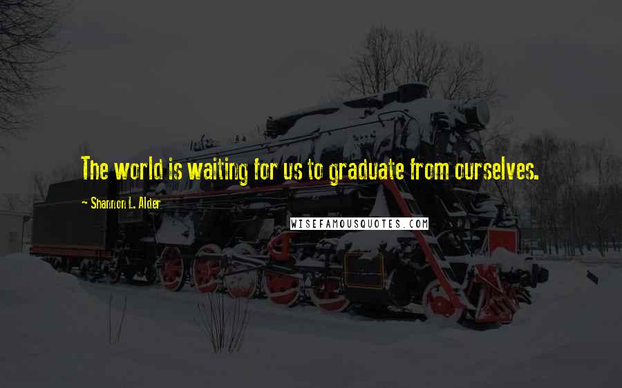 Shannon L. Alder Quotes: The world is waiting for us to graduate from ourselves.