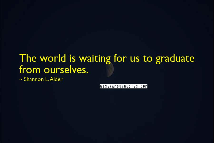 Shannon L. Alder Quotes: The world is waiting for us to graduate from ourselves.
