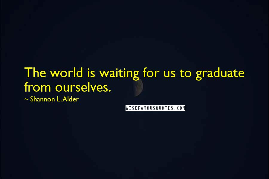 Shannon L. Alder Quotes: The world is waiting for us to graduate from ourselves.