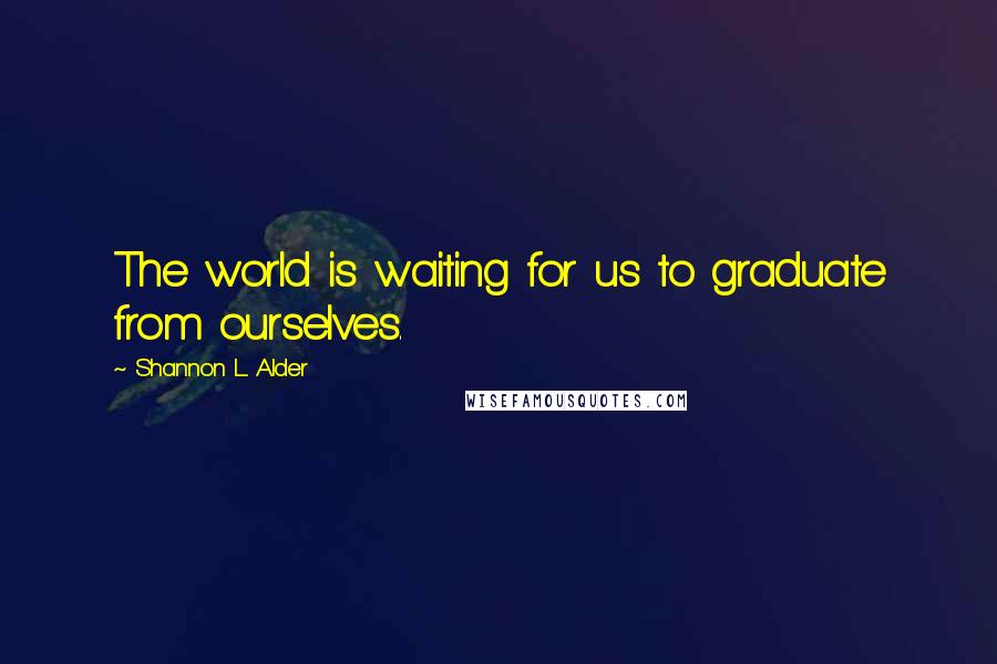 Shannon L. Alder Quotes: The world is waiting for us to graduate from ourselves.