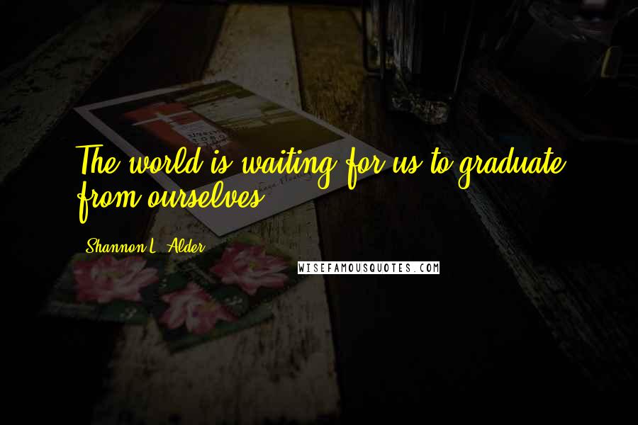 Shannon L. Alder Quotes: The world is waiting for us to graduate from ourselves.