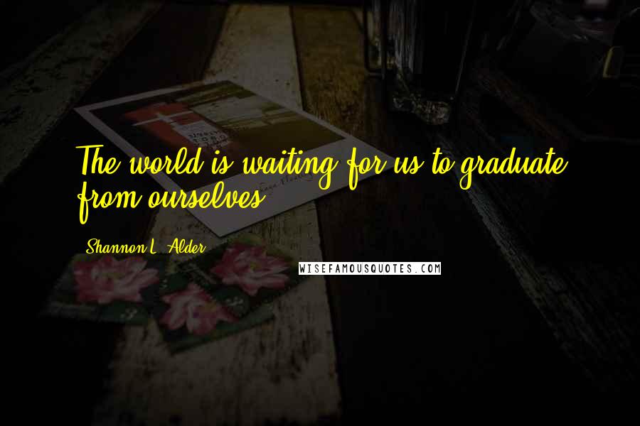 Shannon L. Alder Quotes: The world is waiting for us to graduate from ourselves.