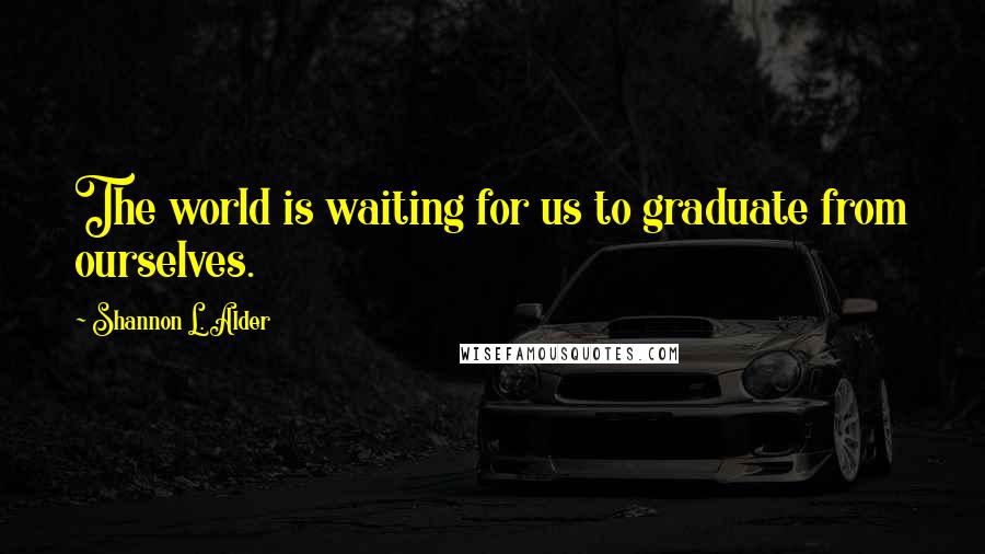 Shannon L. Alder Quotes: The world is waiting for us to graduate from ourselves.
