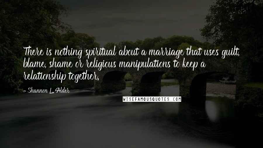 Shannon L. Alder Quotes: There is nothing spiritual about a marriage that uses guilt, blame, shame or religious manipulations to keep a relationship together.