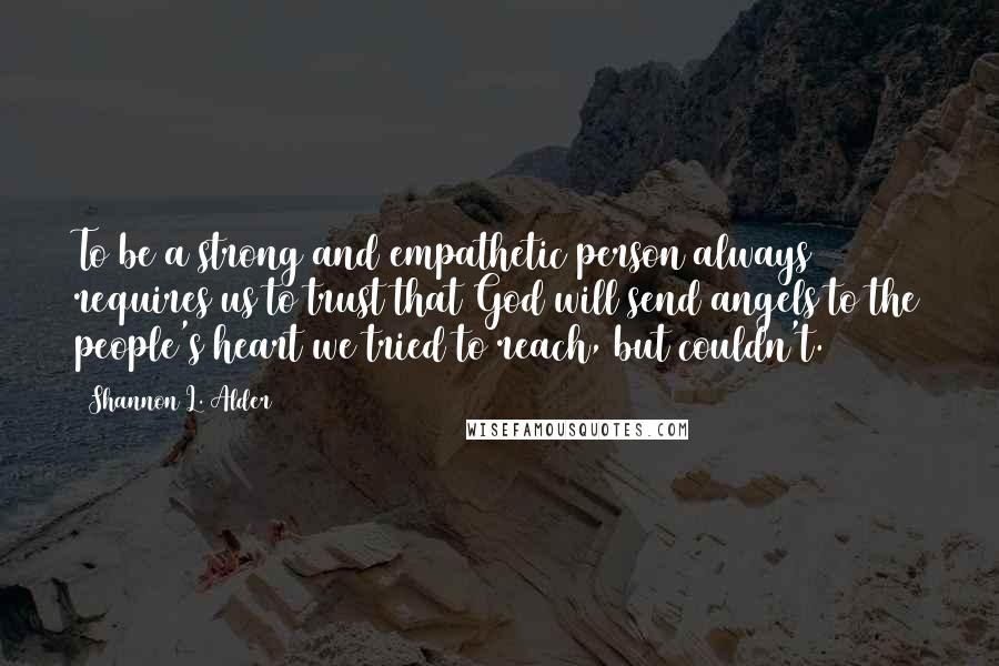 Shannon L. Alder Quotes: To be a strong and empathetic person always requires us to trust that God will send angels to the people's heart we tried to reach, but couldn't.