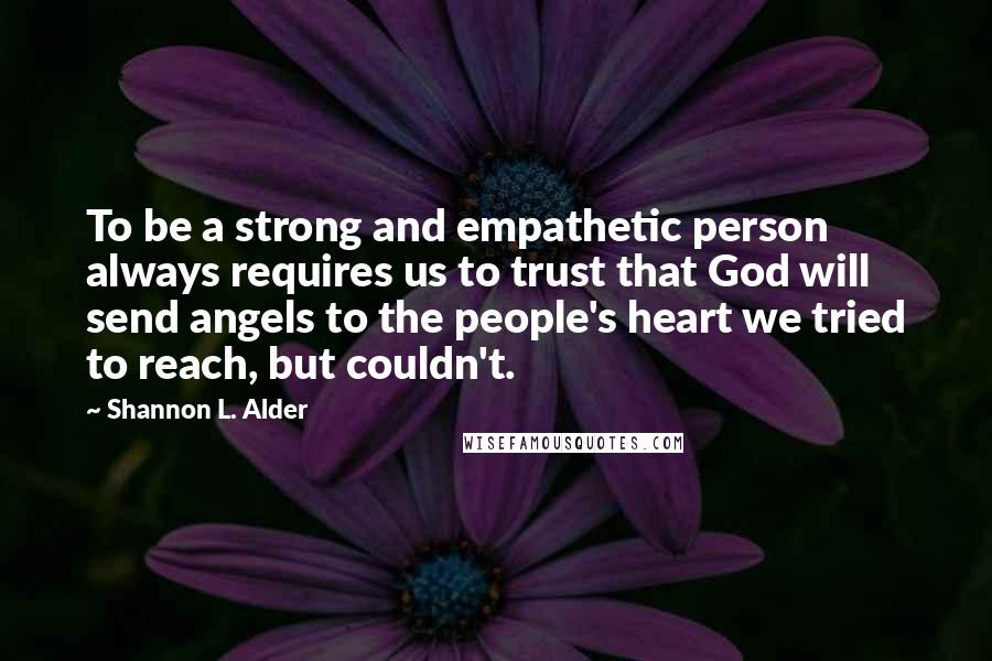 Shannon L. Alder Quotes: To be a strong and empathetic person always requires us to trust that God will send angels to the people's heart we tried to reach, but couldn't.