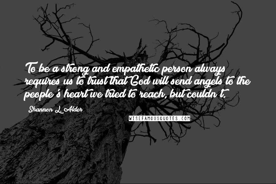 Shannon L. Alder Quotes: To be a strong and empathetic person always requires us to trust that God will send angels to the people's heart we tried to reach, but couldn't.