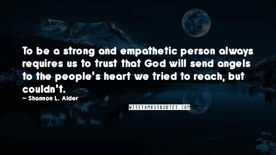 Shannon L. Alder Quotes: To be a strong and empathetic person always requires us to trust that God will send angels to the people's heart we tried to reach, but couldn't.