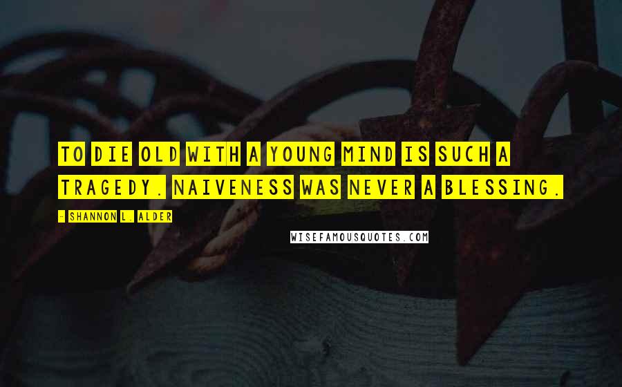 Shannon L. Alder Quotes: To die old with a young mind is such a tragedy. Naiveness was never a blessing.