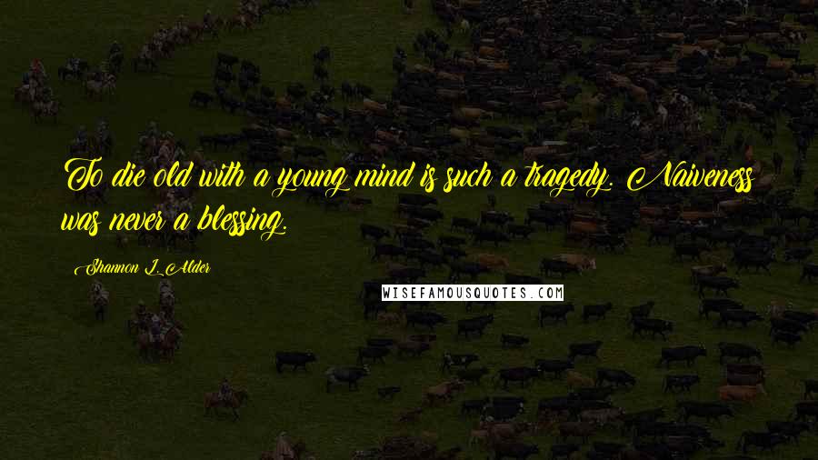 Shannon L. Alder Quotes: To die old with a young mind is such a tragedy. Naiveness was never a blessing.