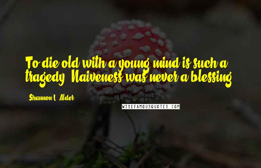 Shannon L. Alder Quotes: To die old with a young mind is such a tragedy. Naiveness was never a blessing.