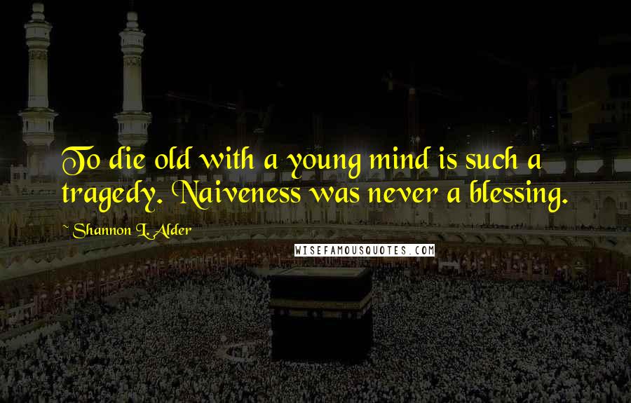 Shannon L. Alder Quotes: To die old with a young mind is such a tragedy. Naiveness was never a blessing.