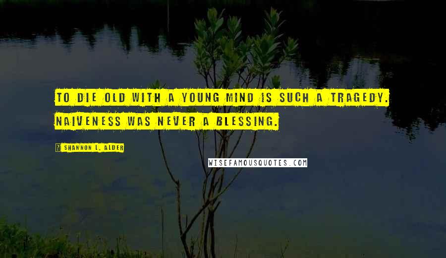 Shannon L. Alder Quotes: To die old with a young mind is such a tragedy. Naiveness was never a blessing.