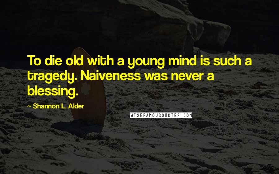 Shannon L. Alder Quotes: To die old with a young mind is such a tragedy. Naiveness was never a blessing.