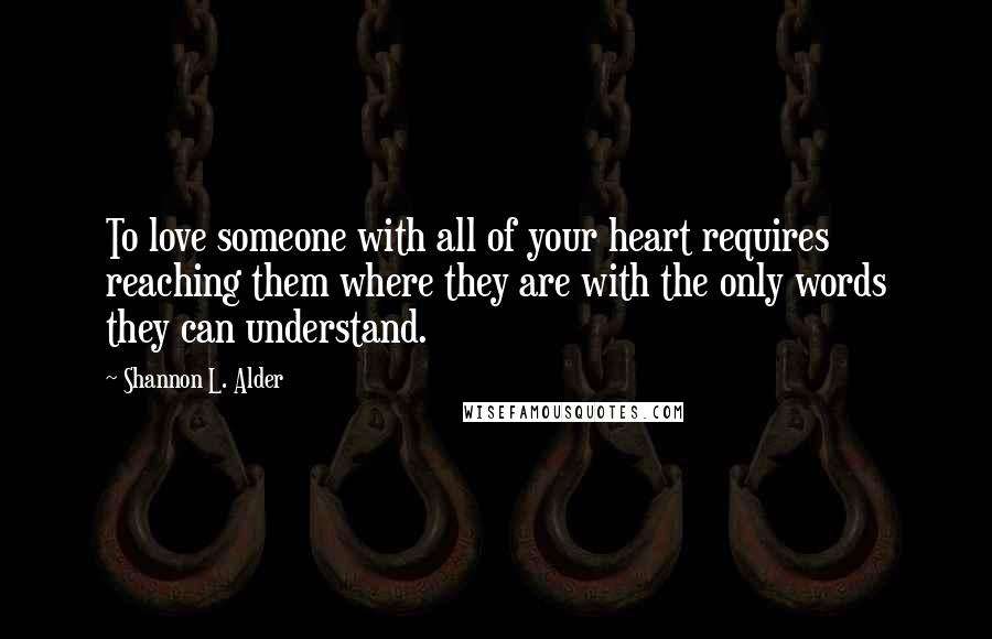 Shannon L. Alder Quotes: To love someone with all of your heart requires reaching them where they are with the only words they can understand.