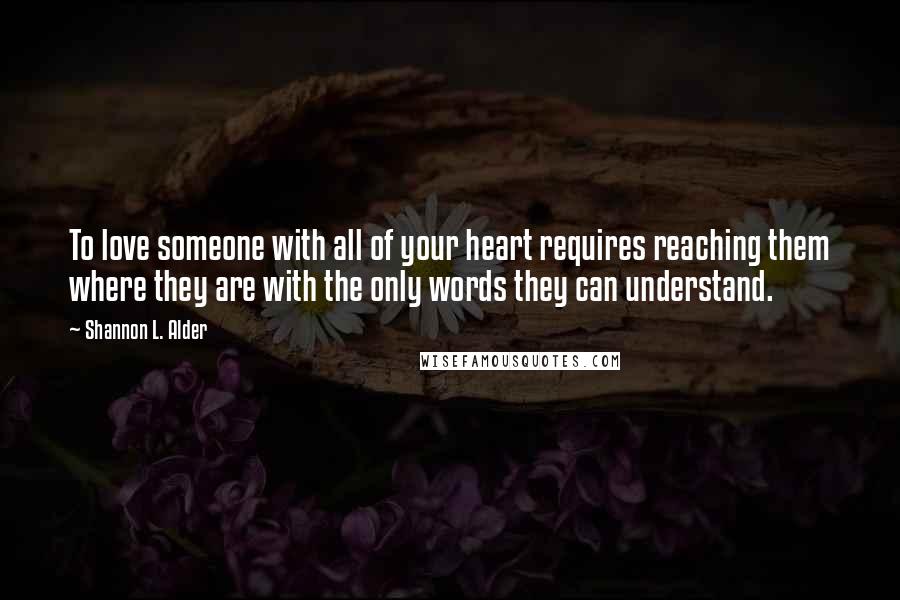 Shannon L. Alder Quotes: To love someone with all of your heart requires reaching them where they are with the only words they can understand.