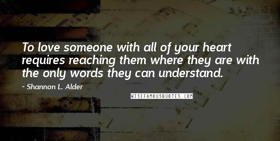 Shannon L. Alder Quotes: To love someone with all of your heart requires reaching them where they are with the only words they can understand.