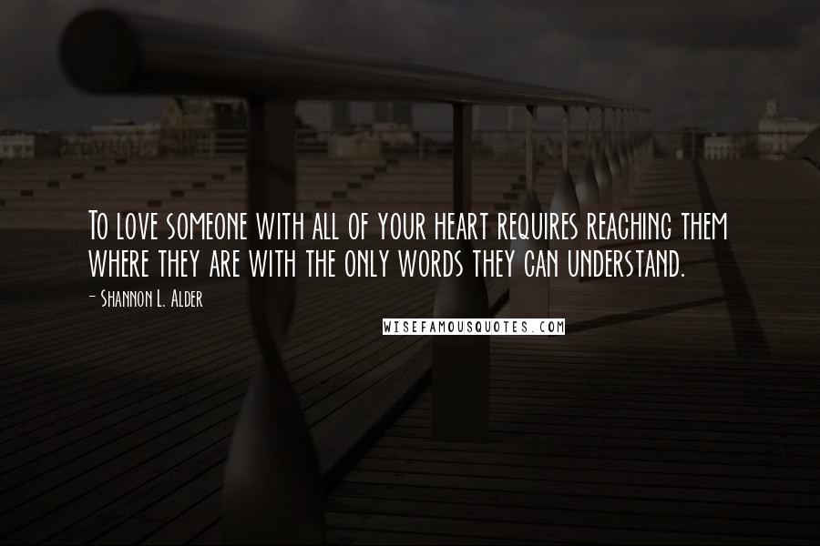 Shannon L. Alder Quotes: To love someone with all of your heart requires reaching them where they are with the only words they can understand.