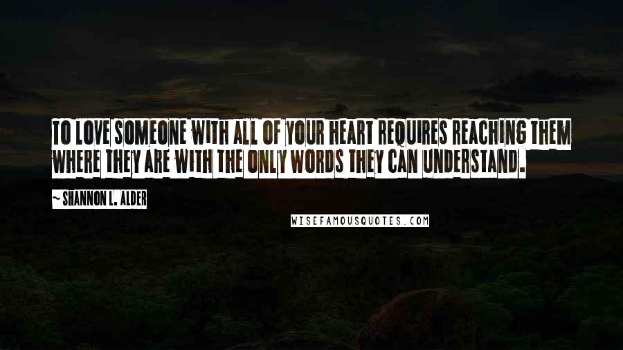 Shannon L. Alder Quotes: To love someone with all of your heart requires reaching them where they are with the only words they can understand.