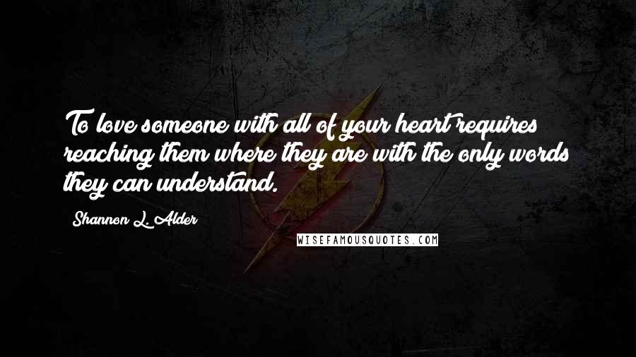 Shannon L. Alder Quotes: To love someone with all of your heart requires reaching them where they are with the only words they can understand.